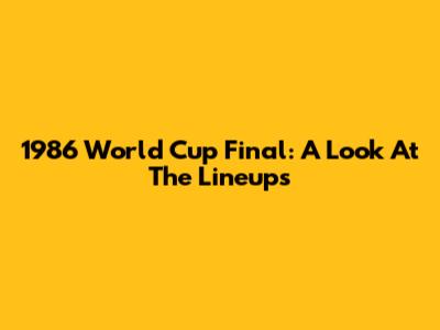 1986 World Cup Final: A Look At The Lineups