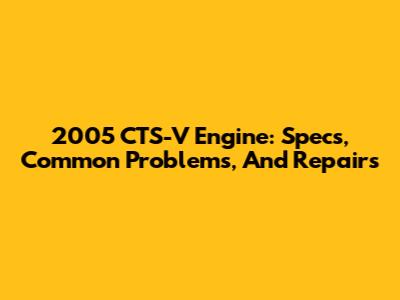 2005 CTS-V Engine: Specs, Common Problems, And Repairs