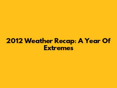 2012 Weather Recap: A Year Of Extremes
