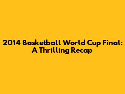 2014 Basketball World Cup Final: A Thrilling Recap