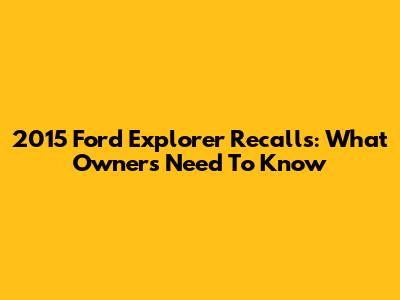 2015 Ford Explorer Recalls: What Owners Need To Know