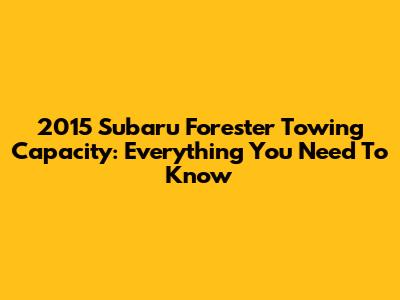 2015 Subaru Forester Towing Capacity: Everything You Need To Know