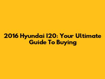 2016 Hyundai I20: Your Ultimate Guide To Buying