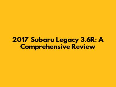 2017 Subaru Legacy 3.6R: A Comprehensive Review
