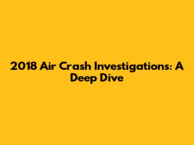 2018 Air Crash Investigations: A Deep Dive
