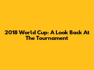 2018 World Cup: A Look Back At The Tournament