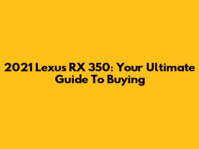 2021 Lexus RX 350: Your Ultimate Guide To Buying