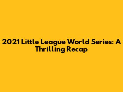 2021 Little League World Series: A Thrilling Recap