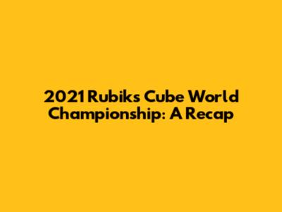 2021 Rubik's Cube World Championship: A Recap
