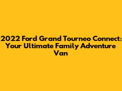 2022 Ford Grand Tourneo Connect: Your Ultimate Family Adventure Van
