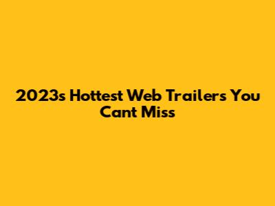 2023's Hottest Web Trailers You Can't Miss