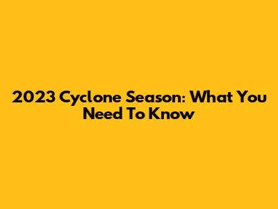 2023 Cyclone Season: What You Need To Know