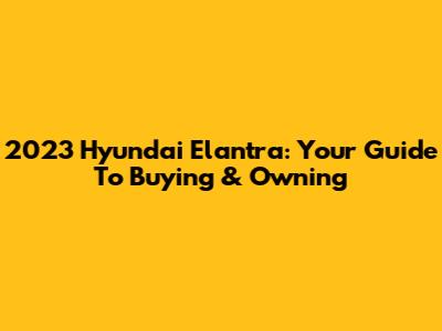 2023 Hyundai Elantra: Your Guide To Buying & Owning