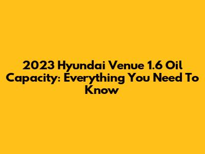 2023 Hyundai Venue 1.6 Oil Capacity: Everything You Need To Know