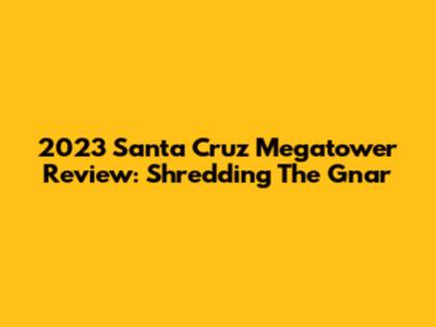 2023 Santa Cruz Megatower Review: Shredding The Gnar