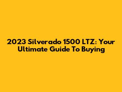 2023 Silverado 1500 LTZ: Your Ultimate Guide To Buying