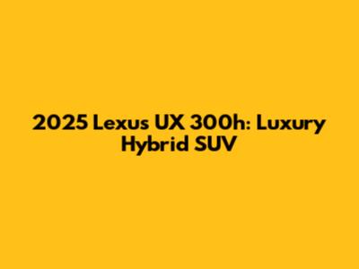 2025 Lexus UX 300h: Luxury Hybrid SUV