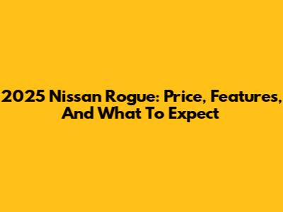 2025 Nissan Rogue: Price, Features, And What To Expect