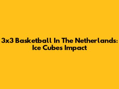 3x3 Basketball In The Netherlands: Ice Cube's Impact