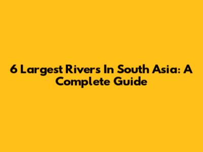 6 Largest Rivers In South Asia: A Complete Guide