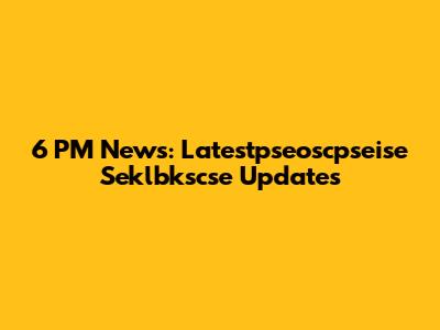 6 PM News: Latestpseoscpseise Seklbkscse Updates