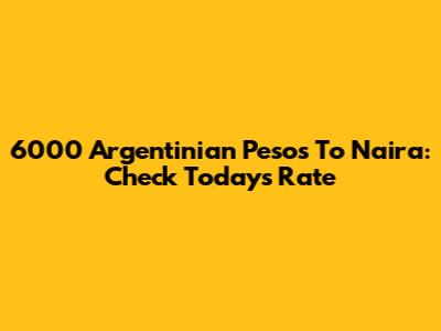 6000 Argentinian Pesos To Naira: Check Today's Rate