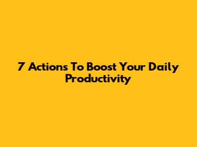 7 Actions To Boost Your Daily Productivity