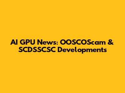 AI GPU News: OOSCOScam & SCDSSCSC Developments