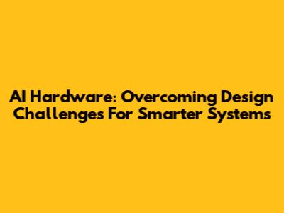 AI Hardware: Overcoming Design Challenges For Smarter Systems