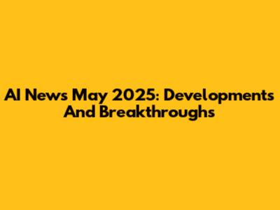 AI News May 2025: Developments And Breakthroughs