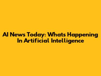 AI News Today: What's Happening In Artificial Intelligence