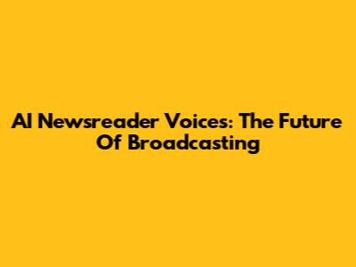 AI Newsreader Voices: The Future Of Broadcasting