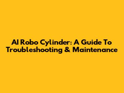 AI Robo Cylinder: A Guide To Troubleshooting & Maintenance