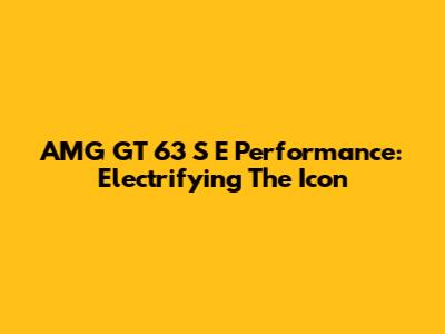 AMG GT 63 S E Performance: Electrifying The Icon