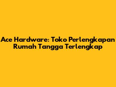 Ace Hardware: Toko Perlengkapan Rumah Tangga Terlengkap