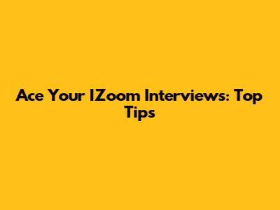 Ace Your IZoom Interviews: Top Tips