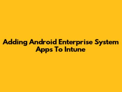 Adding Android Enterprise System Apps To Intune
