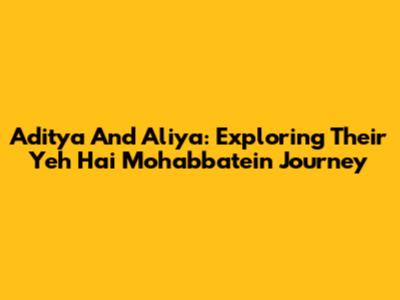 Aditya And Aliya: Exploring Their Yeh Hai Mohabbatein Journey