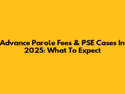 Advance Parole Fees & PSE Cases In 2025: What To Expect