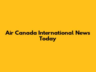 Air Canada International News Today