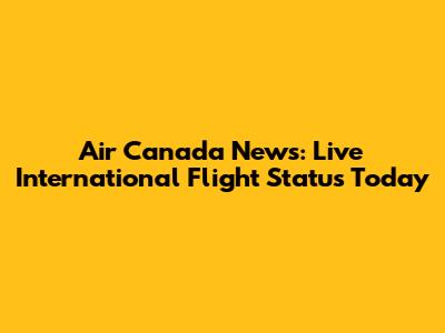 Air Canada News: Live International Flight Status Today