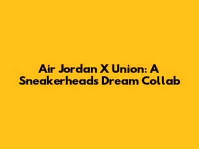 Air Jordan X Union: A Sneakerhead's Dream Collab