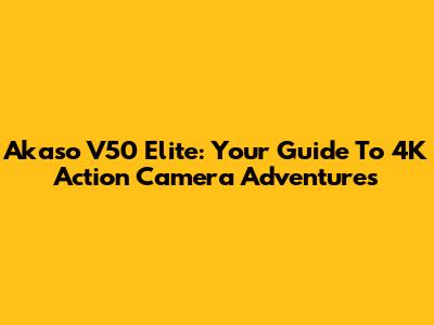 Akaso V50 Elite: Your Guide To 4K Action Camera Adventures