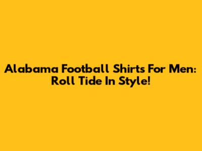 Alabama Football Shirts For Men: Roll Tide In Style!