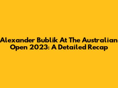 Alexander Bublik At The Australian Open 2023: A Detailed Recap