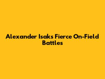Alexander Isak's Fierce On-Field Battles
