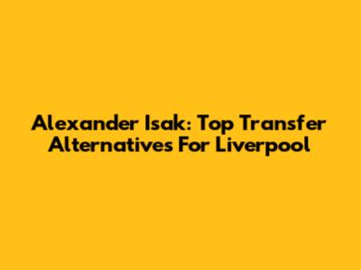 Alexander Isak: Top Transfer Alternatives For Liverpool