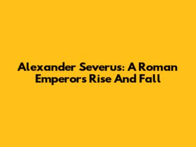 Alexander Severus: A Roman Emperor's Rise And Fall