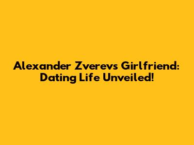 Alexander Zverev's Girlfriend: Dating Life Unveiled!