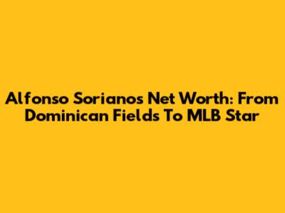 Alfonso Soriano's Net Worth: From Dominican Fields To MLB Star